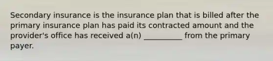 Secondary insurance is the insurance plan that is billed after the primary insurance plan has paid its contracted amount and the provider's office has received a(n) __________ from the primary payer.