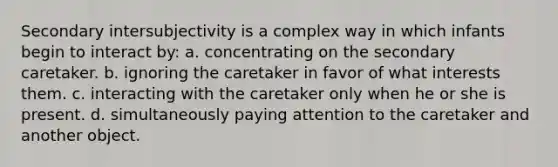 Secondary intersubjectivity is a complex way in which infants begin to interact by: a. concentrating on the secondary caretaker. b. ignoring the caretaker in favor of what interests them. c. interacting with the caretaker only when he or she is present. d. simultaneously paying attention to the caretaker and another object.