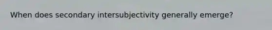 When does secondary intersubjectivity generally emerge?