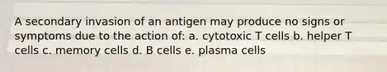 A secondary invasion of an antigen may produce no signs or symptoms due to the action of: a. cytotoxic T cells b. helper T cells c. memory cells d. B cells e. plasma cells