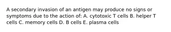 A secondary invasion of an antigen may produce no signs or symptoms due to the action of: A. cytotoxic T cells B. helper T cells C. memory cells D. B cells E. plasma cells