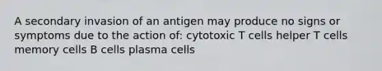 A secondary invasion of an antigen may produce no signs or symptoms due to the action of: cytotoxic T cells helper T cells memory cells B cells plasma cells