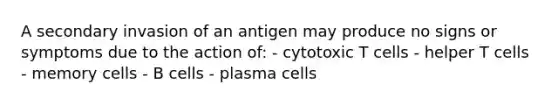 A secondary invasion of an antigen may produce no signs or symptoms due to the action of: - cytotoxic T cells - helper T cells - memory cells - B cells - plasma cells