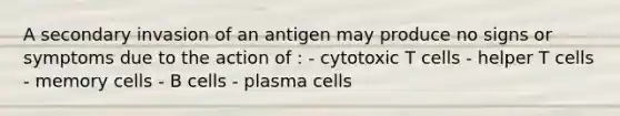 A secondary invasion of an antigen may produce no signs or symptoms due to the action of : - cytotoxic T cells - helper T cells - memory cells - B cells - plasma cells