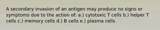 A secondary invasion of an antigen may produce no signs or symptoms due to the action of: a.) cytotoxic T cells b.) helper T cells c.) memory cells d.) B cells e.) plasma cells