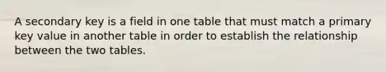 A secondary key is a field in one table that must match a primary key value in another table in order to establish the relationship between the two tables.