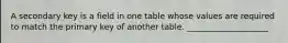 A secondary key is a field in one table whose values are required to match the primary key of another table. ____________________