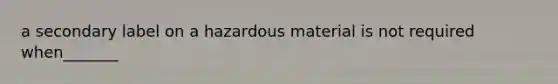 a secondary label on a hazardous material is not required when_______