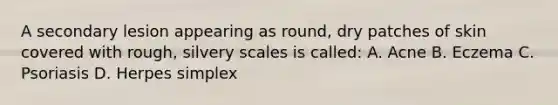 A secondary lesion appearing as round, dry patches of skin covered with rough, silvery scales is called: A. Acne B. Eczema C. Psoriasis D. Herpes simplex