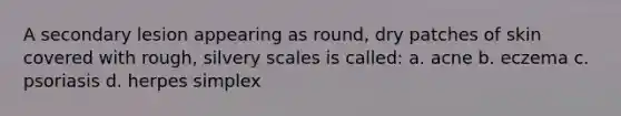 A secondary lesion appearing as round, dry patches of skin covered with rough, silvery scales is called: a. acne b. eczema c. psoriasis d. herpes simplex
