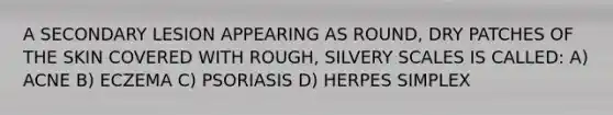 A SECONDARY LESION APPEARING AS ROUND, DRY PATCHES OF THE SKIN COVERED WITH ROUGH, SILVERY SCALES IS CALLED: A) ACNE B) ECZEMA C) PSORIASIS D) HERPES SIMPLEX