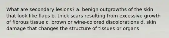 What are secondary lesions? a. benign outgrowths of the skin that look like flaps b. thick scars resulting from excessive growth of fibrous tissue c. brown or wine-colored discolorations d. skin damage that changes the structure of tissues or organs