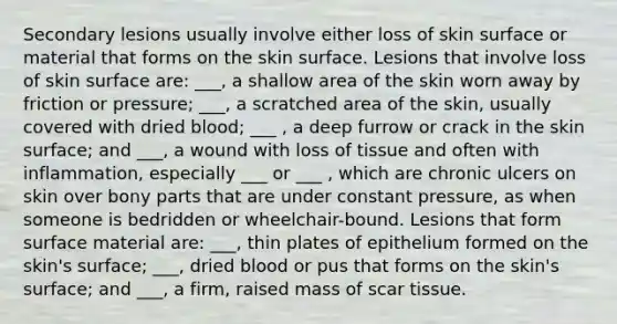 Secondary lesions usually involve either loss of skin surface or material that forms on the skin surface. Lesions that involve loss of skin surface are: ___, a shallow area of the skin worn away by friction or pressure; ___, a scratched area of the skin, usually covered with dried blood; ___ , a deep furrow or crack in the skin surface; and ___, a wound with loss of tissue and often with inflammation, especially ___ or ___ , which are chronic ulcers on skin over bony parts that are under constant pressure, as when someone is bedridden or wheelchair-bound. Lesions that form surface material are: ___, thin plates of epithelium formed on the skin's surface; ___, dried blood or pus that forms on the skin's surface; and ___, a firm, raised mass of scar tissue.