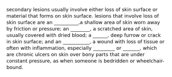 secondary lesions usually involve either loss of skin surface or material that forms on skin surface. lesions that involve loss of skin surface are an __________,a shallow area of skin worn away by friction or pressure; an ________, a scratched area of skin, usually covered with dried blood; a ______, deep furrow or crack in skin surface; and an ___________, a wound with loss of tissue or often with inflammation, especially _________ or _______, which are chronic ulcers on skin over bony parts that are under constant pressure, as when someone is bedridden or wheelchair-bound.