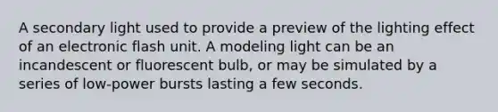 A secondary light used to provide a preview of the lighting effect of an electronic flash unit. A modeling light can be an incandescent or fluorescent bulb, or may be simulated by a series of low-power bursts lasting a few seconds.