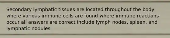 Secondary lymphatic tissues are located throughout the body where various immune cells are found where immune reactions occur all answers are correct include lymph nodes, spleen, and lymphatic nodules