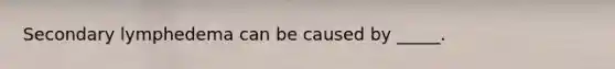 Secondary lymphedema can be caused by _____.
