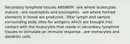 Secondary lymphoid tissues ANSWER: -are where leukocytes mature. -are neutrophils and eosinophils. -are where formed elements in blood are produced. -filter lymph and sample surrounding body sites for antigens which are brought into contact with the leukocytes that reside in secondary lymphoid tissues to stimulate an immune response. -are monocytes and dendritic cells.