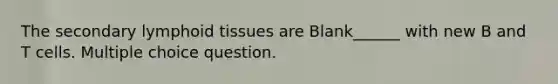 The secondary lymphoid tissues are Blank______ with new B and T cells. Multiple choice question.