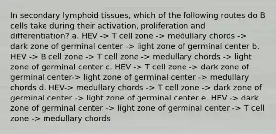 In secondary lymphoid tissues, which of the following routes do B cells take during their activation, proliferation and differentiation? a. HEV -> T cell zone -> medullary chords -> dark zone of germinal center -> light zone of germinal center b. HEV -> B cell zone -> T cell zone -> medullary chords -> light zone of germinal center c. HEV -> T cell zone -> dark zone of germinal center-> light zone of germinal center -> medullary chords d. HEV-> medullary chords -> T cell zone -> dark zone of germinal center -> light zone of germinal center e. HEV -> dark zone of germinal center -> light zone of germinal center -> T cell zone -> medullary chords