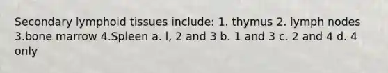 Secondary lymphoid tissues include: 1. thymus 2. lymph nodes 3.bone marrow 4.Spleen a. l, 2 and 3 b. 1 and 3 c. 2 and 4 d. 4 only