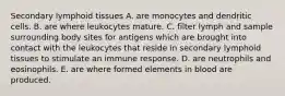 Secondary lymphoid tissues A. are monocytes and dendritic cells. B. are where leukocytes mature. C. filter lymph and sample surrounding body sites for antigens which are brought into contact with the leukocytes that reside in secondary lymphoid tissues to stimulate an immune response. D. are neutrophils and eosinophils. E. are where formed elements in blood are produced.