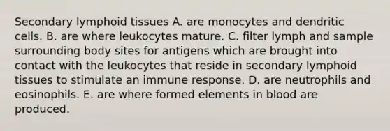 Secondary lymphoid tissues A. are monocytes and dendritic cells. B. are where leukocytes mature. C. filter lymph and sample surrounding body sites for antigens which are brought into contact with the leukocytes that reside in secondary lymphoid tissues to stimulate an immune response. D. are neutrophils and eosinophils. E. are where formed elements in blood are produced.