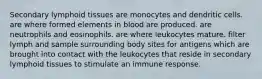 Secondary lymphoid tissues are monocytes and dendritic cells. are where formed elements in blood are produced. are neutrophils and eosinophils. are where leukocytes mature. filter lymph and sample surrounding body sites for antigens which are brought into contact with the leukocytes that reside in secondary lymphoid tissues to stimulate an immune response.