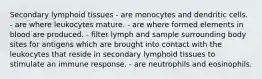 Secondary lymphoid tissues - are monocytes and dendritic cells. - are where leukocytes mature. - are where formed elements in blood are produced. - filter lymph and sample surrounding body sites for antigens which are brought into contact with the leukocytes that reside in secondary lymphoid tissues to stimulate an immune response. - are neutrophils and eosinophils.