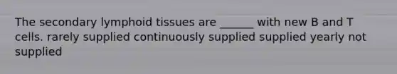 The secondary lymphoid tissues are ______ with new B and T cells. rarely supplied continuously supplied supplied yearly not supplied