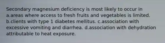 Secondary magnesium deficiency is most likely to occur in a.areas where access to fresh fruits and vegetables is limited. b.clients with type 1 diabetes mellitus. c.association with excessive vomiting and diarrhea. d.association with dehydration attributable to heat exposure.