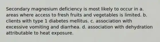 Secondary magnesium deficiency is most likely to occur in a. areas where access to fresh fruits and vegetables is limited. b. clients with type 1 diabetes mellitus. c. association with excessive vomiting and diarrhea. d. association with dehydration attributable to heat exposure.