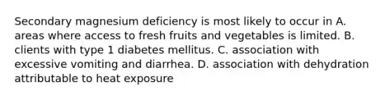 Secondary magnesium deficiency is most likely to occur in A. areas where access to fresh fruits and vegetables is limited. B. clients with type 1 diabetes mellitus. C. association with excessive vomiting and diarrhea. D. association with dehydration attributable to heat exposure