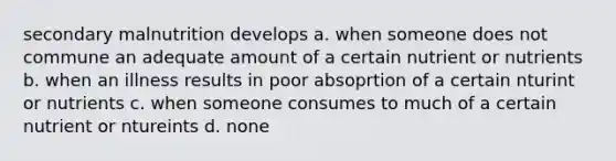 secondary malnutrition develops a. when someone does not commune an adequate amount of a certain nutrient or nutrients b. when an illness results in poor absoprtion of a certain nturint or nutrients c. when someone consumes to much of a certain nutrient or ntureints d. none