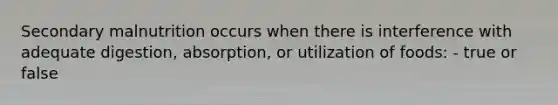 Secondary malnutrition occurs when there is interference with adequate digestion, absorption, or utilization of foods: - true or false