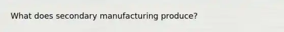 What does secondary manufacturing produce?