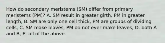 How do secondary meristems (SM) differ from primary meristems (PM)? A. SM result in greater girth, PM in greater length, B. SM are only one cell thick, PM are groups of dividing cells, C. SM make leaves, PM do not ever make leaves, D. both A and B, E. all of the above.