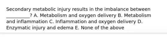 Secondary metabolic injury results in the imbalance between __________? A. Metabolism and oxygen delivery B. Metabolism and inflammation C. Inflammation and oxygen delivery D. Enzymatic injury and edema E. None of the above