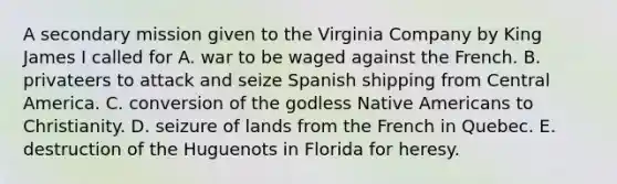 A secondary mission given to the Virginia Company by King James I called for A. war to be waged against the French. B. privateers to attack and seize Spanish shipping from Central America. C. conversion of the godless Native Americans to Christianity. D. seizure of lands from the French in Quebec. E. destruction of the Huguenots in Florida for heresy.