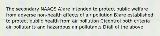 The secondary NAAQS A)are intended to protect public welfare from adverse non-health effects of air pollution B)are established to protect public health from air pollution C)control both criteria air pollutants and hazardous air pollutants D)all of the above