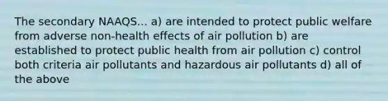 The secondary NAAQS... a) are intended to protect public welfare from adverse non-health effects of air pollution b) are established to protect public health from air pollution c) control both criteria air pollutants and hazardous air pollutants d) all of the above