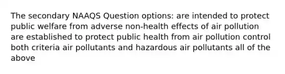 The secondary NAAQS Question options: are intended to protect public welfare from adverse non-health effects of air pollution are established to protect public health from air pollution control both criteria air pollutants and hazardous air pollutants all of the above