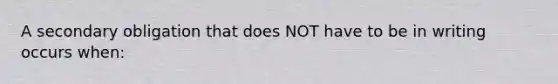 A secondary obligation that does NOT have to be in writing occurs when: