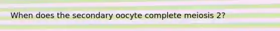 When does the secondary oocyte complete meiosis 2?