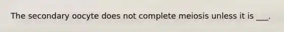 The secondary oocyte does not complete meiosis unless it is ___.