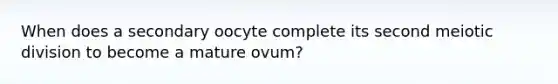 When does a secondary oocyte complete its second meiotic division to become a mature ovum?