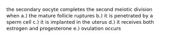 the secondary oocyte completes the second meiotic division when a.) the mature follicle ruptures b.) it is penetrated by a sperm cell c.) it is implanted in the uterus d.) it receives both estrogen and progesterone e.) ovulation occurs