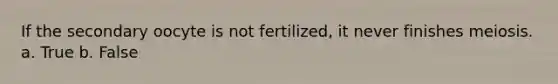 If the secondary oocyte is not fertilized, it never finishes meiosis. a. True b. False