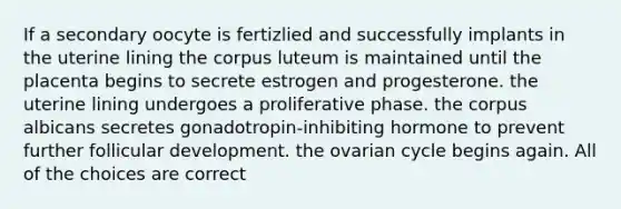 If a secondary oocyte is fertizlied and successfully implants in the uterine lining the corpus luteum is maintained until the placenta begins to secrete estrogen and progesterone. the uterine lining undergoes a proliferative phase. the corpus albicans secretes gonadotropin-inhibiting hormone to prevent further follicular development. the ovarian cycle begins again. All of the choices are correct