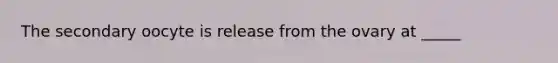 The secondary oocyte is release from the ovary at _____
